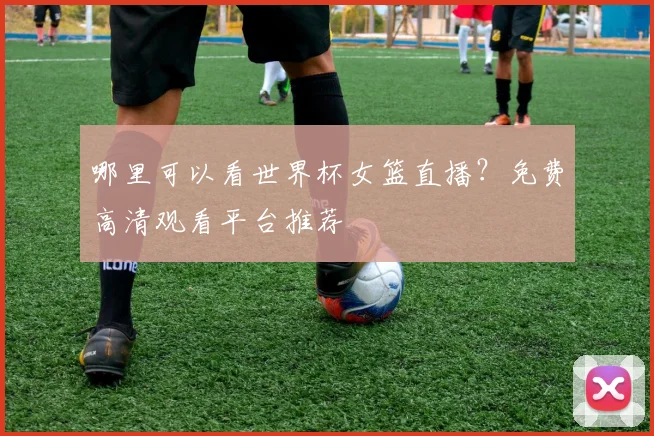 哪里可以看世界杯女篮直播？免费高清观看平台推荐
