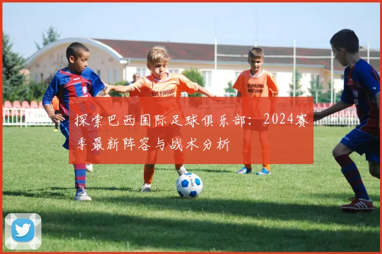 探索巴西国际足球俱乐部：2024赛季最新阵容与战术分析