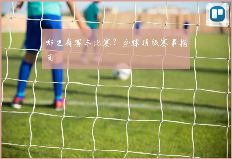 哪里有赛车比赛？全球顶级赛事指南