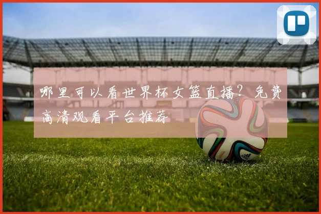 哪里可以看世界杯女篮直播？免费高清观看平台推荐