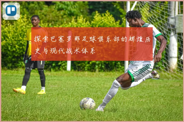 探索巴塞罗那足球俱乐部的辉煌历史与现代战术体系