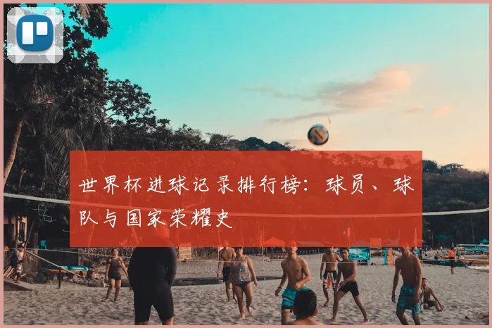 世界杯进球记录排行榜：球员、球队与国家荣耀史